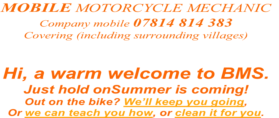 Hi, a warm welcome to BMS.
Just hold onSummer is coming!
Out on the bike? We’ll keep you going,
Or we can teach you how, or clean it for you.
